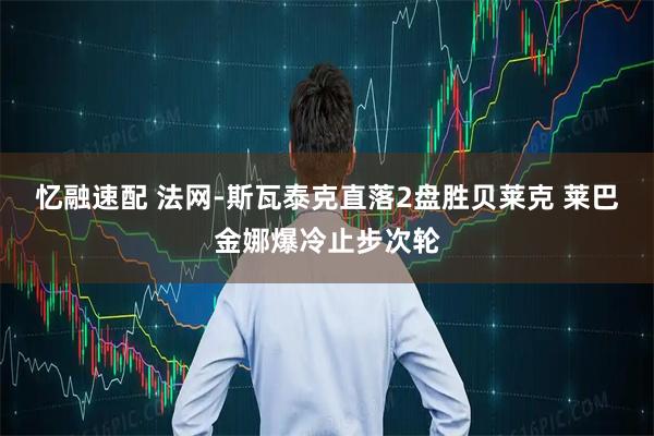 忆融速配 法网-斯瓦泰克直落2盘胜贝莱克 莱巴金娜爆冷止步次轮