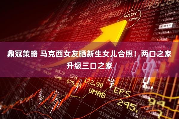 鼎冠策略 马克西女友晒新生女儿合照！两口之家升级三口之家
