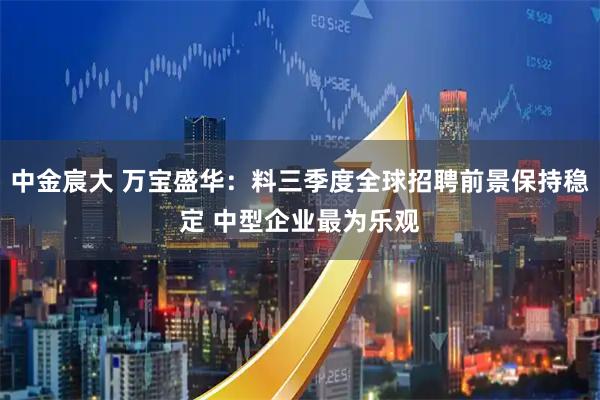 中金宸大 万宝盛华：料三季度全球招聘前景保持稳定 中型企业最为乐观