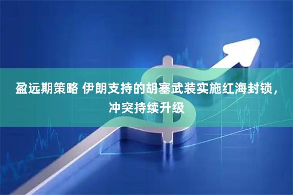 盈远期策略 伊朗支持的胡塞武装实施红海封锁，冲突持续升级