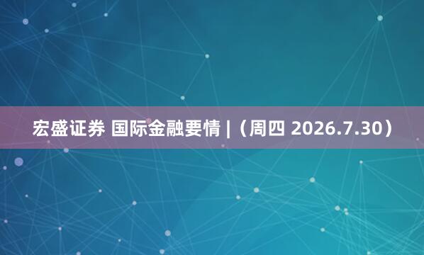 宏盛证券 国际金融要情 |（周四 2026.7.30）