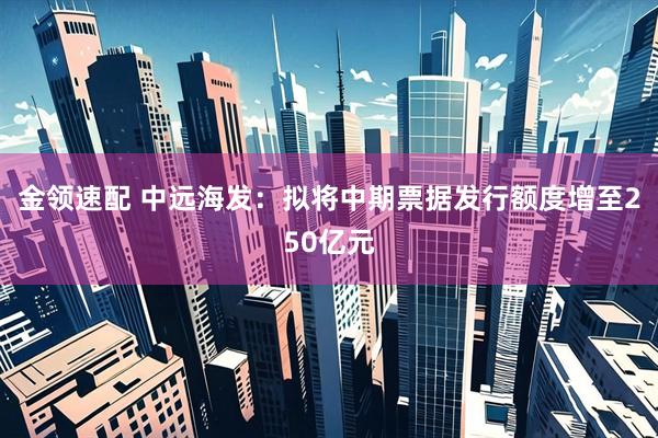 金领速配 中远海发：拟将中期票据发行额度增至250亿元