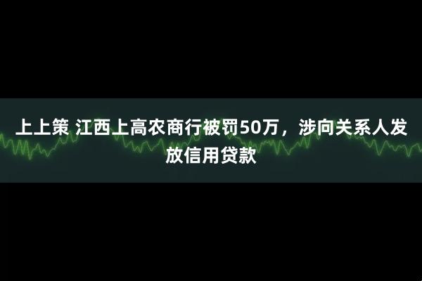 上上策 江西上高农商行被罚50万，涉向关系人发放信用贷款